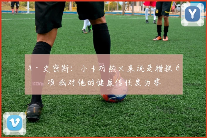 A·史密斯：小卡对热火来说是糟糕选项 我对他的健康信任度为零