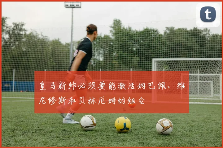 皇马新帅必须要能激活姆巴佩、维尼修斯和贝林厄姆的组合